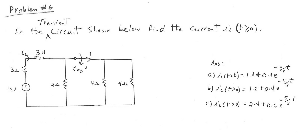 Problen #6
Transient
In the Circuit Shown below find the current ii (tzo).
Ans .
t=0
a) aict>D) = lif+o.4e
-Sた
12V
b) di lt>o) = 1.2+0.4e
%3D
5.
t
c)d'ilt>o) =
2.4+0.6 e
