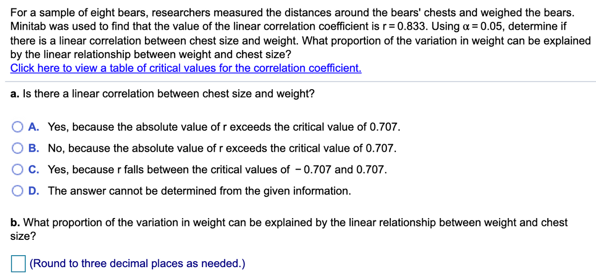 For a sample of eight bears, researchers measured the distances around the bears' chests and weighed the bears.
Minitab was used to find that the value of the linear correlation coefficient is r= 0.833. Using o = 0.05, determine if
there is a linear correlation between chest size and weight. What proportion of the variation in weight can be explained
by the linear relationship between weight and chest size?
Click here to view a table of critical values for the correlation coefficient.
a. Is there a linear correlation between chest size and weight?
A. Yes, because the absolute value of r exceeds the critical value of 0.707.
B. No, because the absolute value of r exceeds the critical value of 0.707.
C. Yes, because r falls between the critical values of - 0.707 and 0.707.
D. The answer cannot be determined from the given information.
b. What proportion of the variation in weight can be explained by the linear relationship between weight and chest
size?
(Round to three decimal places as needed.)
