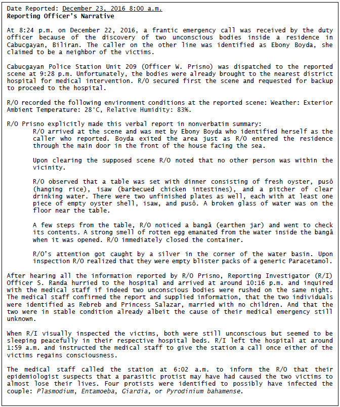 Date Reported: December 23, 2016 8:00 a.m.
Reporting officer's Narrative
At 8:24 p.m. on December 22, 2016, a frantic emergency call was received by the duty
officer because of the discovery of two unconscious bodies inside a residence in
Cabucgayan, Biliran. The caller on the other line was identified as Ebony Boyda, she
claimed to be a neighbor of the victims.
Cabucgayan Police Station Unit 209 (Officer w. Prisno) was dispatched to the reported
scene at 9:28 p.m. Unfortunately, the bodies were already brought to the nearest district
hospital for medical intervention. R/0 secured first the scene and requested for backup
to proceed to the hospital.
R/0 recorded the following environment conditions at the reported scene: Weather: Exterior
Ambient Temperature: 28°C, Relative Humidity: 83%.
R/0 Prisno explicitly made this verbal report in nonverbatim summary:
R/0 arrived at the scene and was met by Ebony Boyda who identified herself as the
caller who reported. Boyda exited the area just as R/0 entered the residence
through the main door in the front of the house facing the sea.
Upon clearing the supposed scene R/0 noted that no other person was within the
vicinity.
R/0 observed that a table was set with dinner consisting of fresh oyster, pusô
(hanging rice), isaw (barbecued chicken intestines), and a pitcher of clear
drinking water. There were two unfinished plates as well, each with at least one
piece of empty oyster shell, isaw, and pusô. A broken glass of water was on the
floor near the table.
A few steps from the table, R/0 noticed a bangâ (earthen jar) and went to check
its contents. A strong smell of rotten egg emanated from the water inside the bangâ
when it was opened. R/0 immediately closed the container.
R/0's attention got caught by a silver in the corner of the water basin. Upon
inspection R/0 realized that they were empty blister packs of a generic Paracetamol.
After hearing all the information reported by R/0 Prisno, Reporting Investigator (R/I)
Officer S. Randa hurried to the hospital and arrived at around 10:16 p.m. and inquired
with the medical staff if indeed two unconscious bodies were rushed on the same night.
The medical staff confirmed the report and supplied information, that the two individuals
were identified as Rebreb and Princess Salazar, married with no children. And that the
two were in stable condition already albeit the cause of their medical emergency still
unknown.
When R/I visually inspected the victims, both were still unconscious but seemed to be
sleeping peacefully in their respective hospital beds. R/I left the hospital at around
1:59 a.m. and instructed the medical staff to give the station a call once either of the
victims regains consciousness.
The medical staff called the station at 6:02 a.m. to inform the R/0 that their
epidemiologist suspects that a parasitic protist may have had caused the two victims to
almost lose their lives. Four protists were identified to possibly have infected the
couple: Plasmodium, Entamoeba, Giardia, or Pyrodinium bahamense.
