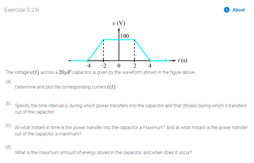 Exercise 5.2.6
About
L00
t (s)
-2
-4
0
2
4
The voltage v(t) across a 20HF capacitor is given by the waveform shown in the figure above.
(a)
Determine and plot the corresponding current i(t)
(b)
Specify the time interval(s) during which power transfers into the capacitor and that (those) during which it transfers
out of the capacitor.
(c)
At what instant in time is the power transfer into the capacitor a maximum? And at what instant is the power transfer
out of the capacitor a maximum?
(d)
What is the maximum amount of energy stored in the capacitor, and when does it occur?
