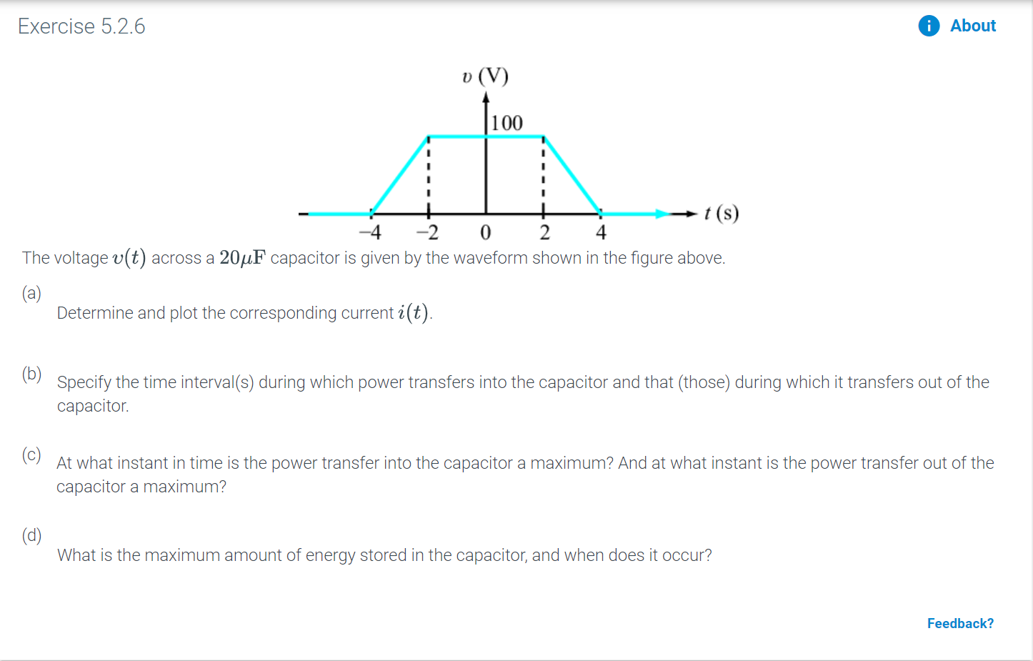 Exercise 5.2.6
About
v (V
100
I
t(s)
4
-2
0
2
4
The voltage v(t) across a 204F capacitor is given by the waveform shown in the figure above.
(а)
Determine and plot the corresponding current i(t).
Specify the time interval(s) during which power transfers into the capacitor and that (those) during which it transfers out of the
сарacitor.
(c)
At what instant in time is the power transfer into the capacitor a maximum? And at what instant is the power transfer out of the
capacitor a maximum?
(d)
What is the maximum amount of energy stored in the capacitor, and when does it occur?
Feedback?
