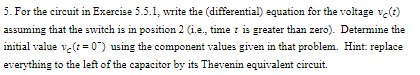 5. For the circuit in Exercise 5.5.1, write the (differential) equation for the voltage ve(t)
assuming that the switch is in position 2 (ie, time is greater than zero). Determine the
initial value v( 0") using the component values given in that problem. Hint replace
everything to the left of the capacitor by its Thevenin equivalent circuit
