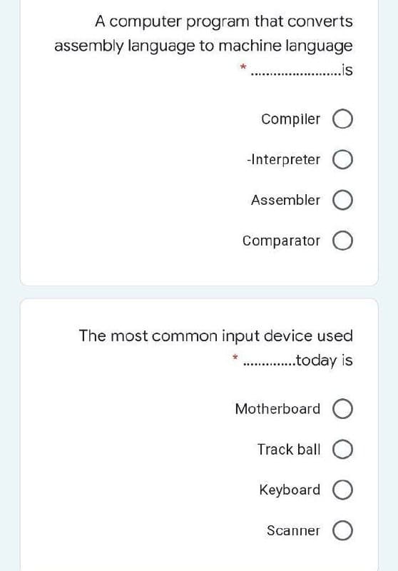 A computer program that converts
assembly language to machine language
. .is
Compiler O
-Interpreter O
Assembler O
Comparator O
The most common input device used
.today is
Motherboard
Track ball O
Keyboard O
Scanner O
