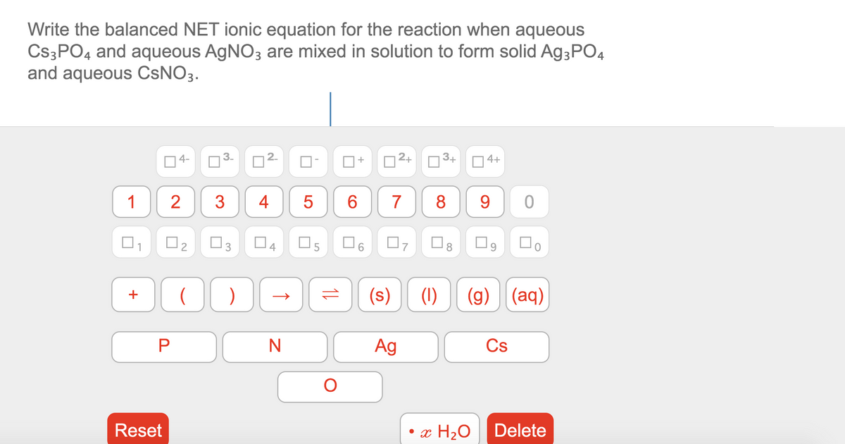 Write the balanced NET ionic equation for the reaction when aqueous
CS3PO4 and aqueous AGNO3 are mixed in solution to form solid A93PO4
and aqueous CSNO3.
O4-
2.
2+
3+
4+
+
1
3
4
7
8
9.
O4
O8
(s)
(1)
(g) (aq)
+
Ag
Cs
Reset
• x H2O
Delete
3.
3.
