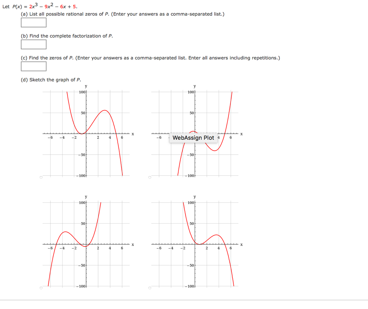 Let P(x)
2x3 – 9x2 – 6x + 5.
(a) List all possible rational zeros of P. (Enter your answers as a comma-separated list.)
(b) Find the complete factorization of P.
(c) Find the zeros of P. (Enter your answers as a comma-separated list. Enter all answers including repetitions.)
(d) Sketch the graph of P.
y
y
100
100-
50
50
WebAssign Plot 4
-6
-4
-2
6
-6
6
-50
=50
100
-100
y
100-
100-
50
50
-6
-4
-2
2.
4
6
-6
-4
-2
2
-50
=50
100-
100-
