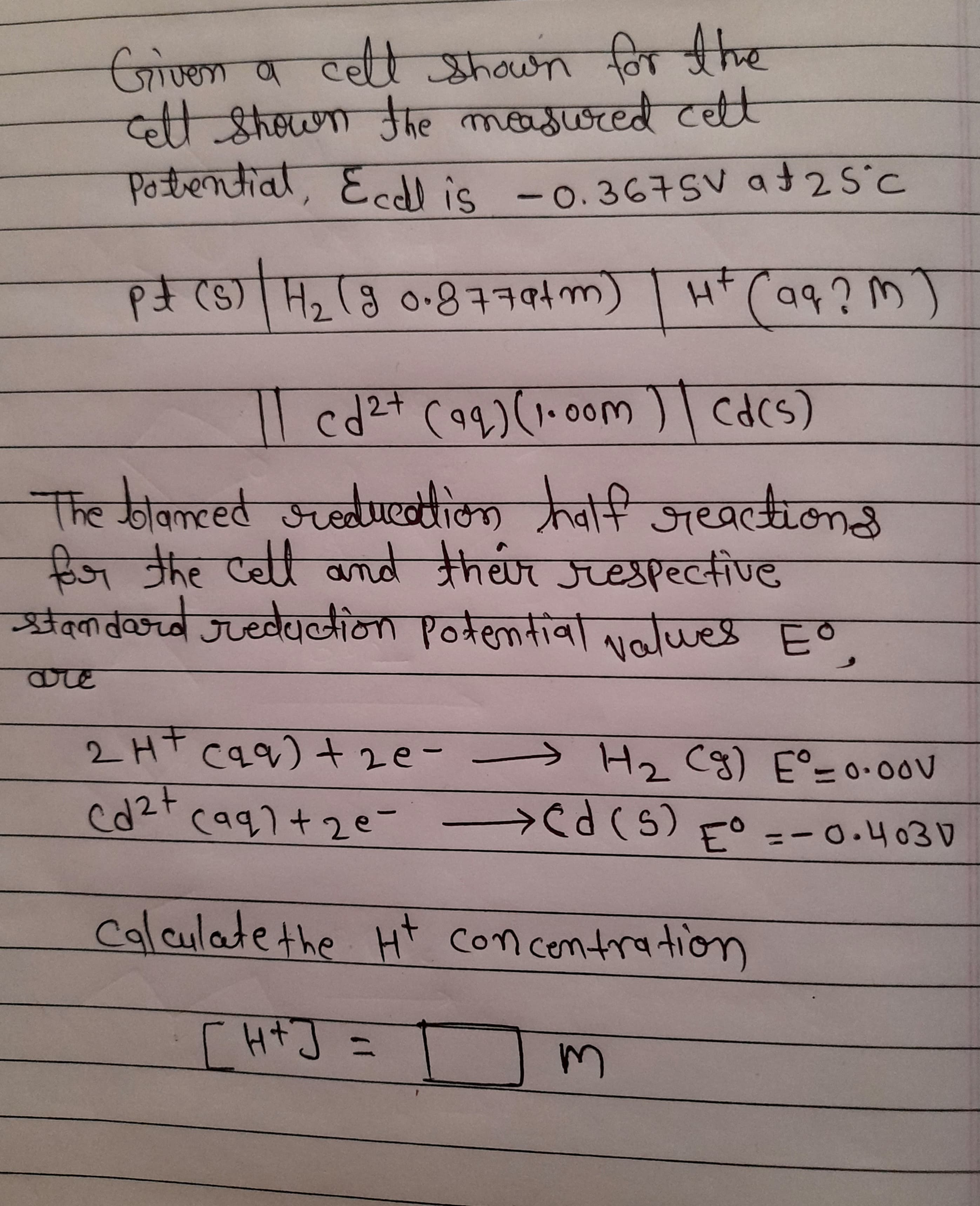 जण्का व टच श्रकवाया वि
व्ळ आhcा मए लाकाराजर्णल t
Potrential, Eedl is -0.367SV at25°c
नि ींद
to
S) H, (8 0.৪+194m)
(wrbtt8০ e)
मम(०१?M )
cd2+ (q9) (1-0०00m )| CA(S)
cdcs)
The oanced स्ठdluखै क वीची
अच्ला ठ ्वांनि अख्वलकल३
जखझाल 3
हिज नhe एe कnaे क्रn्क न्ारसीण्ट
स्t्लालीण्ड
ऋवं्तव्कच्वे जप्यवेवलाना ए०॥९niवाcg ९o
are
2Ht caq) tze-
C५१)+ 2e-
>H. C3) E°- ०.०००
(१৭)+ 2e- d(6) -० = - 0.4030
=-0.4030
Calculatethe Ht concontration
[ HtJ =
