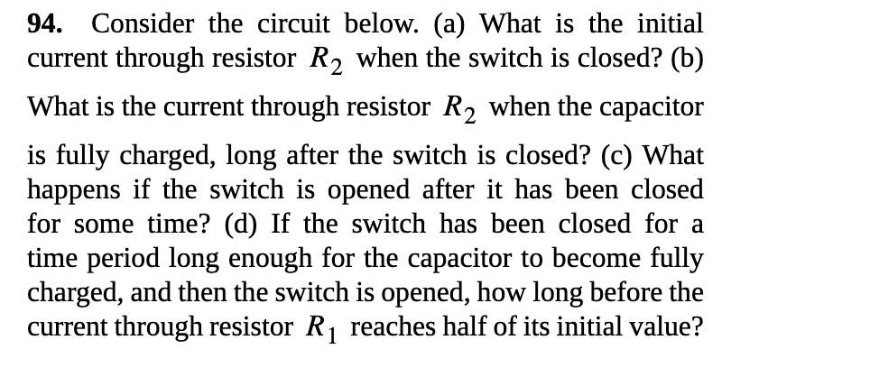 94. Consider the circuit below. (a) What is the initial
current through resistor R2 when the switch is closed? (b)
What is the current through resistor R2 when the capacitor
is fully charged, long after the switch is closed? (c) What
happens if the switch is opened after it has been closed
for some time? (d) If the switch has been closed for a
time period long enough for the capacitor to become fully
charged, and then the switch is opened, how long before the
current through resistor R, reaches half of its initial value?
