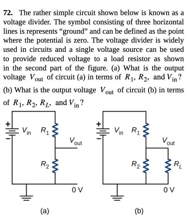 72. The rather simple circuit shown below is known as a
voltage divider. The symbol consisting of three horizontal
lines is represents "ground" and can be defined as the point
where the potential is zero. The voltage divider is widely
used in circuits and a single voltage source can be used
to provide reduced voltage to a load resistor as shown
in the second part of the figure. (a) What is the output
voltage Vout of circuit (a) in terms of R1, R2, and Vin?
(b) What is the output voltage Vout of circuit (b) in terms
of R1, R2, RL, and Vin ?
R1
Vin R1
in
Vout
Vout
R2
R2
RL
OV
O V
(a)
(b)
