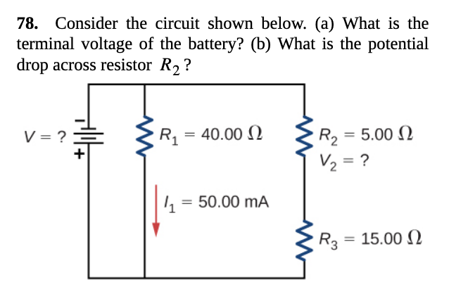 78. Consider the circuit shown below. (a) What is the
terminal voltage of the battery? (b) What is the potential
drop across resistor R2 ?
V = ?
Rq = 40.00 N
R2 = 5.00 N
%3D
+
V2 = ?
1, = 50.00 mA
R3 = 15.00 N
