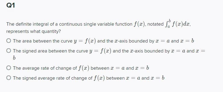 Q1
The definite integral of a continuous single variable function f(x), notated f (x)dx,
represents what quantity?
O The area between the curve y = f(x) and the x-axis bounded by x = a and x = b
O The signed area between the curve y = f(x) and the r-axis bounded by x = a and x =
b
O The average rate of change of f(x) between x = a and x = b
O The signed average rate of change of f (x) between x = a and x = b
