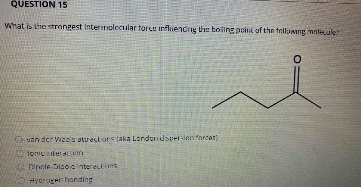 ### Question 15

**What is the strongest intermolecular force influencing the boiling point of the following molecule?**

![Molecular Structure]

- O van der Waals attractions (aka London dispersion forces)
- O Ionic interaction
- O Dipole-Dipole interactions
- O Hydrogen bonding

**Explanation:**
The given diagram represents a molecule with a carbonyl group (C=O), which suggests that the molecule is a ketone. Ketones typically exhibit dipole-dipole interactions due to the polar nature of the carbonyl group. Hence, it is likely that the correct answer is "Dipole-Dipole interactions."

**Note:** When determining the intermolecular forces in molecules, it is crucial to consider the functional groups present and their polarity. Intermolecular forces such as hydrogen bonding, dipole-dipole interactions, and London dispersion forces play significant roles in influencing boiling points and other physical properties.