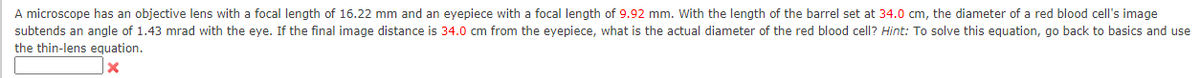 A microscope has an objective lens with a focal length of 16.22 mm and an eyepiece with a focal length of 9.92 mm. With the length of the barrel set at 34.0 cm, the diameter of a red blood cell's image
subtends an angle of 1.43 mrad with the eye. If the final image distance is 34.0 cm from the eyepiece, what is the actual diameter of the red blood cell? Hint: To solve this equation, go back to basics and use
the thin-lens equation.
