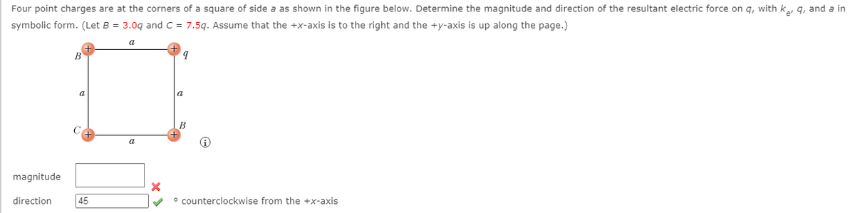 Four point charges are at the corners of a square of side a as shown in the figure below. Determine the magnitude and direction of the resultant electric force on q, with k, q, and a in
symbolic form. (Let B = 3.0q and C = 7.5g. Assume that the +x-axis is to the right and the +y-axis is up along the page.)
a
a
B
a
magnitude
direction
45
° counterclockwise from the +x-axis
