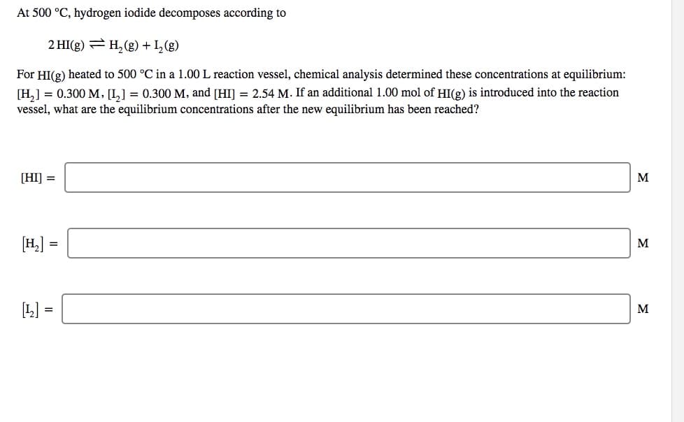 At 500 °C, hydrogen iodide decomposes according to
2 HI(g) = H, (g) + I,(g)
For HI(g) heated to 500 °C in a 1.00 L reaction vessel, chemical analysis determined these concentrations at equilibrium:
[H,] = 0.300 M, [I,] = 0.300 M, and [HI] = 2.54 M. If an additional 1.00 mol of HI(g) is introduced into the reaction
vessel, what are the equilibrium concentrations after the new equilibrium has been reached?
[HI] =
M
[H] =
M
[L] =
M
