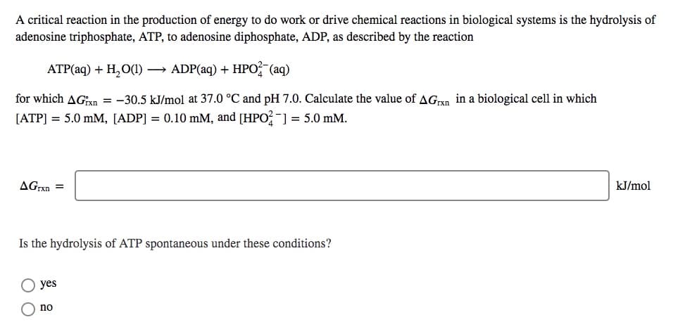 A critical reaction in the production of energy to do work or drive chemical reactions in biological systems is the hydrolysis of
adenosine triphosphate, ATP, to adenosine diphosphate, ADP, as described by the reaction
АТР(aq) + H,О() — ADP(aq) + HPO, (aq)
for which AGan = -30.5 kJ/mol at 37.0 °C and pH 7.0. Calculate the value of AGxn in a biological cell in which
[ATP] = 5.0 mM, [ADP] = 0.10 mM, and [HPO?-] = 5.0 mM.
AGrxn =
kJ/mol
Is the hydrolysis of ATP spontaneous under these conditions?
yes
no
