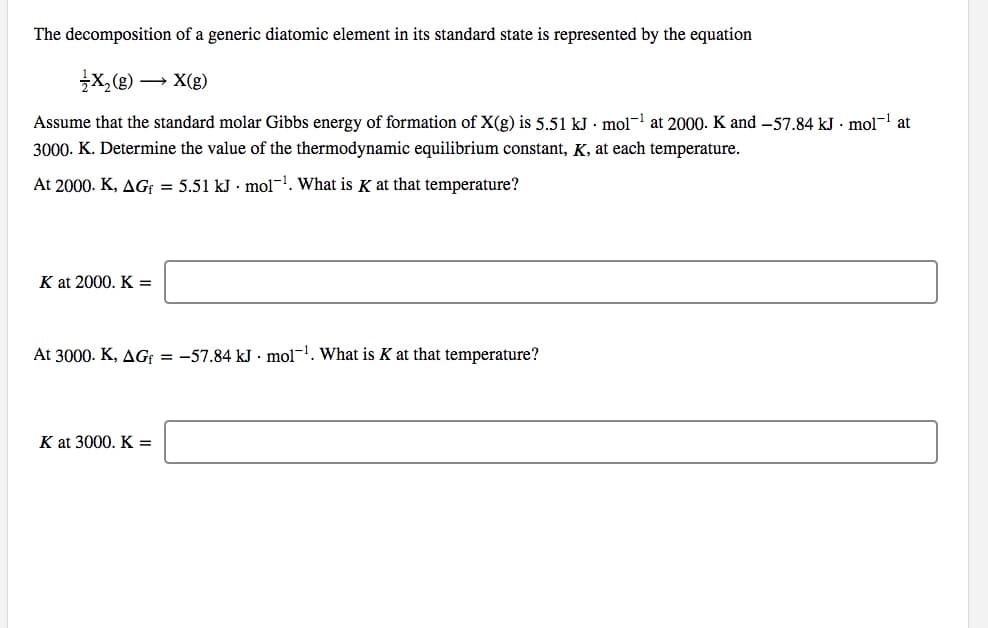 The decomposition of a generic diatomic element in its standard state is represented by the equation
x,(2)
» X(g)
Assume that the standard molar Gibbs energy of formation of X(g) is 5.51 kJ · mol- at 2000. K and -57.84 kJ · mol- at
3000. K. Determine the value of the thermodynamic equilibrium constant, K, at each temperature.
At 2000. K, AG; = 5.51 kJ · mol-1. What is K at that temperature?
K at 2000. K =
At 3000. K, AG: = -57.84 kJ . mol-1. What is K at that temperature?
K at 3000. K =
