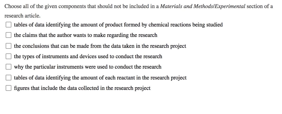 Choose all of the given components that should not be included in a Materials and Methods/Experimental section of a
research article.
tables of data identifying the amount of product formed by chemical reactions being studied
the claims that the author wants to make regarding the research
the conclusions that can be made from the data taken in the research project
the types of instruments and devices used to conduct the research
why the particular instruments were used to conduct the research
tables of data identifying the amount of each reactant in the research project
figures that include the data collected in the research project
O O O
