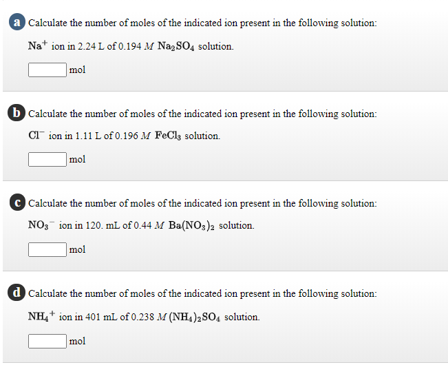 a Calculate the number of moles of the indicated ion present in the following solution:
Na* ion in 2.24 L of 0.194 M NagSO4 solution.
|mol
b Calculate the number of moles of the indicated ion present in the following solution:
CT ion in 1.11 L of 0.196 M FeCls solution.
mol
Calculate the number of moles of the indicated ion present in the following solution:
NO3- ion in 120. mL of 0.44 M Ba(NO3)2 solution.
mol
