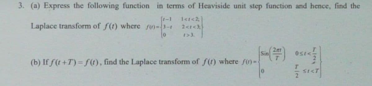 3. (a) Express the following function in terms of Heaviside unit step function and hence, find the
(1-1
Laplace transform of f(t) where fu)-3-1
2<t<3;
1>3.
工
(b) If f(t +T) =f(t), find the Laplace transform of f(t) where ft)%=-
2nt
Sin
0.
SI<T
7127
