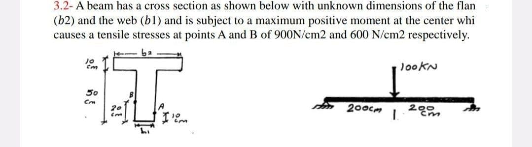 3.2- A beam has a cross section as shown below with unknown dimensions of the flan
(b2) and the web (b1) and is subject to a maximum positive moment at the center whi
causes a tensile stresses at points A and B of 900N/cm2 and 600 N/cm2 respectively.
10
cm
50
Cm
ba
T
20
cm
10m
tem.
200cm
lookN
200