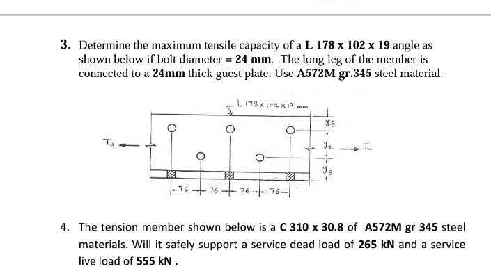3. Determine the maximum tensile capacity of a L 178 x 102 x 19 angle as
shown below if bolt diameter = 24 mm. The long leg of the member is
connected to a 24mm thick guest plate. Use A572M gr.345 steel material.
Ta
76 → 76
V
L178x102x19 mam
76
76
5
38
4. The tension member shown below is a C 310 x 30.8 of A572M gr 345 steel
materials. Will it safely support a service dead load of 265 kN and a service
live load of 555 kN.