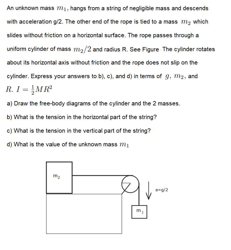 An unknown mass m1, hangs from a string of negligible mass and descends
with acceleration g/2. The other end of the rope is tied to a mass m2 which
slides without friction on a horizontal surface. The rope passes through a
uniform cylinder of mass m2/2 and radius R. See Figure The cylinder rotates
about its horizontal axis without friction and the rope does not slip on the
cylinder. Express your answers to b), c), and d) in terms of g, m2, and
R. I = MR?
a) Draw the free-body diagrams of the cylinder and the 2 masses.
b) What is the tension in the horizontal part of the string?
c) What is the tension in the vertical part of the string?
d) What is the value of the unknown mass m1
m2
a=g/2
