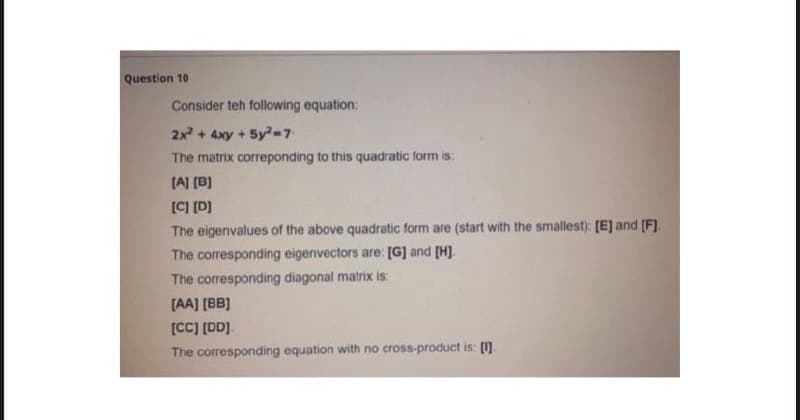 Question 10
Consider teh following equation:
2x + 4xy + 5y-7
The matrix correponding to this quadratic form is:
[A] (B]
[C] [D]
The eigenvalues of the above quadratic form are (start with the smallest): [E] and (F).
The corresponding eigenvectors are: [G] and [H]
The corresponding diagonal matrix is
[AA] [BB)
[CC] [DD].
The corresponding equation with no cross-product is: [1].
