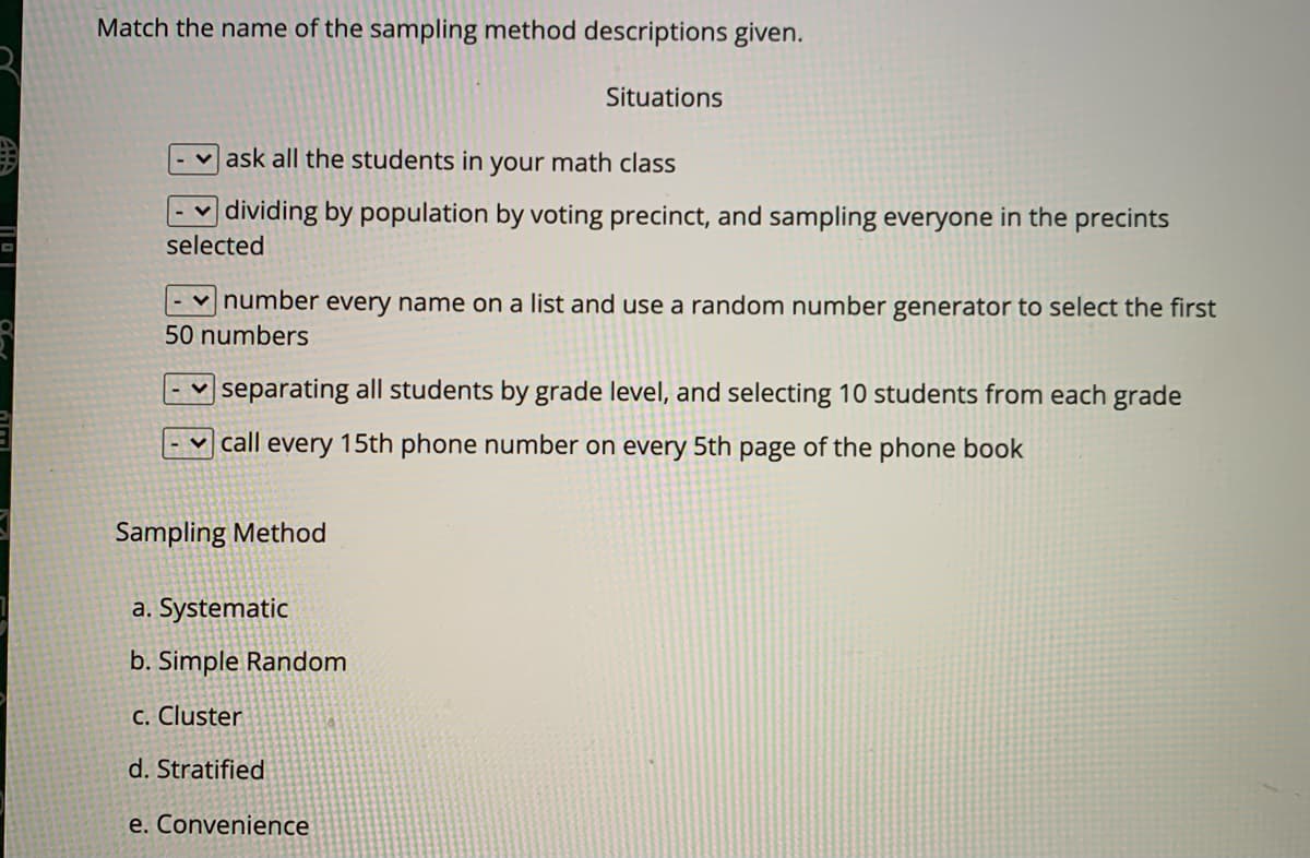 Match the name of the sampling method descriptions given.
Situations
ask all the students in your math class
dividing by population by voting precinct, and sampling everyone in the precints
selected
number every name on a list and use a random number generator to select the first
50 numbers
|separating all students by grade level, and selecting 10 students from each grade
call every 15th phone number on every 5th page of the phone book
Sampling Method
a. Systematic
b. Simple Random
C. Cluster
d. Stratified
e. Convenience
