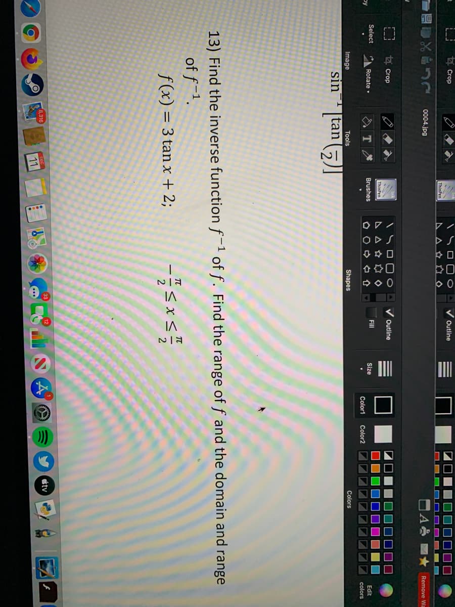 ODS
44口
合享口
Crop
Outline
ThinPen
0004.jpg
Remove Wa
A Crop
Outline
ThinPen
Select
Fill
by
Rotate
Brushes
Size
Edit
Color1
Color2
colors
Image
Tools
Shapes
Colors
sin
tan
13) Find the inverse function f-1 of f. Find the range of f and the domain and range
of f-1.
f(x) = 3 tan x + 2;
8,316
étv
11
