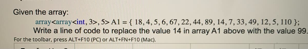Given the array:
array<array<int, 3>, 5> A1 = { 18,4,5, 6, 67, 22, 44, 89, 14, 7, 33, 49, 12, 5, 110 };
Write a line of code to replace the value 14 in array A1 above with the value 99.
For the toolbar, press ALT+F10 (PC) or ALT+FN+F10 (Mac).
