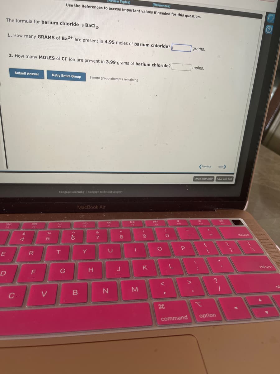 The formula for barium chloride is BaCl₂.
1. How many GRAMS of Ba2+ are present in 4.95 moles of barium chloride?
20
E
D
2. How many MOLES of CI ion are present in 3.99 grams of barium chloride?
Submit Answer
C
$
4
R
F
%
5
V
[Review Topics]
[References]
Use the References to access important values if needed for this question.
Retry Entire Group
T
Cengage Learning Cengage Technical Support
G
6
MacBook Air
B
19
9 more group attempts remaining
F6
Y
H
&
7
44
F7
U
N
4
8
J
D-II
FB
1
M
(
9
K
DD
O
<
O
I
L
4
P
command
A.
grams.
moles.
Email Instructor
4
;
Previous Next>
I
+
[
Save and Exit
option
?
49)
11
V12
1
delete
Ⓒ
return