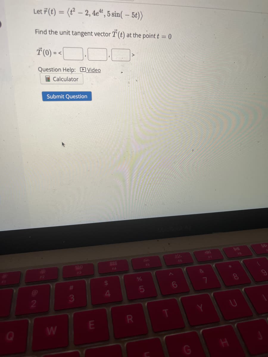 19
F1
Let 7 (t) = (²-2, 4e4t, 5 sin(- 5t))
Find the unit tangent vector T (t) at the point t = 0
T(0)=<
Question Help: Video
Calculator
@
2
F2
Submit Question
W
3
F3
E
$
4
F4
R
%
5
F5
T
F6
&
7
Y
F7
H
8