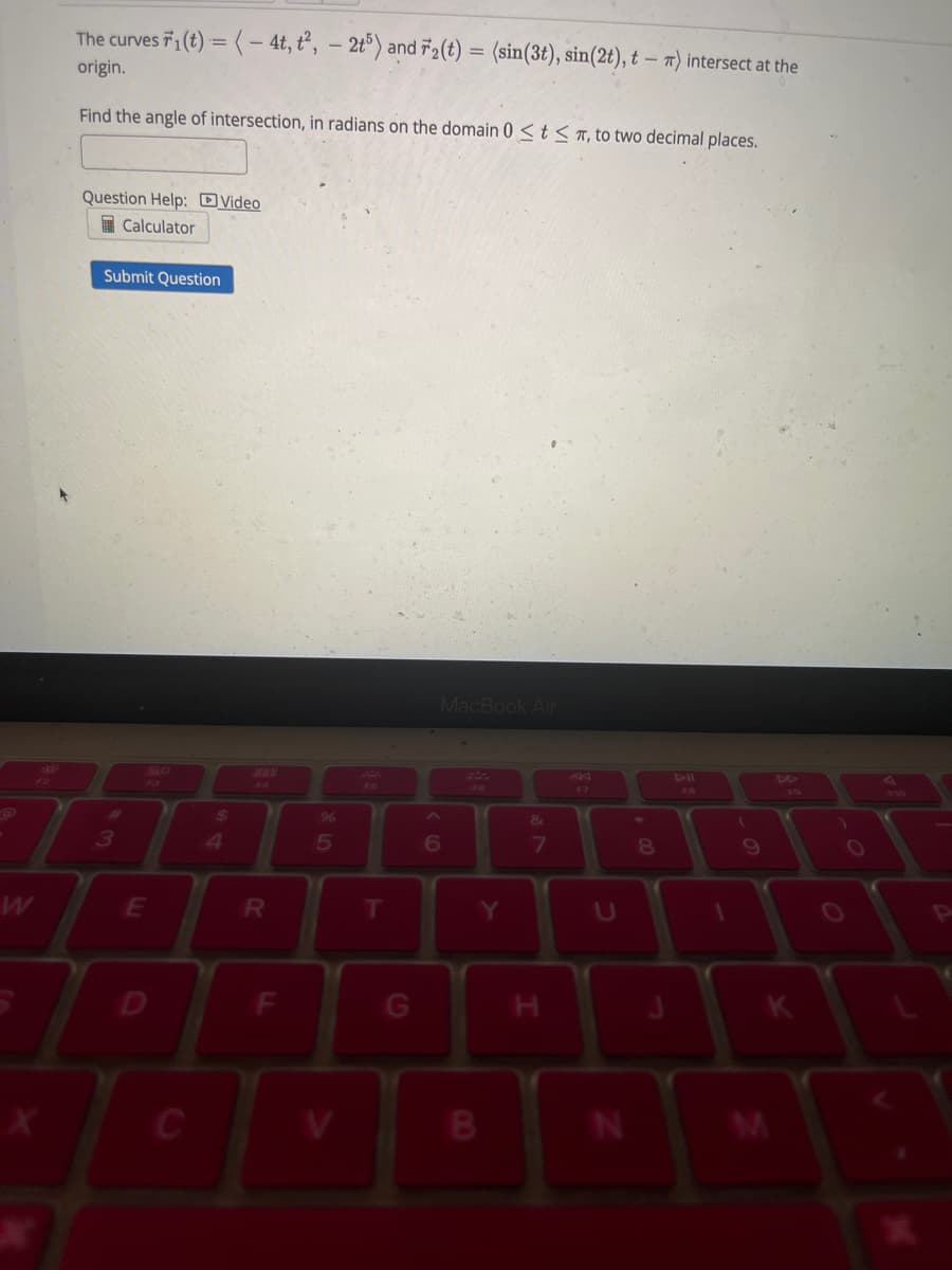 The curves 1(t) = (-4t, t², -2t5) and 72(t) = (sin(3t), sin(2t), t - *) intersect at the
origin.
Find the angle of intersection, in radians on the domain 0 ≤ t ≤, to two decimal places.
Question Help: Video
Calculator
Submit Question
3
E
C
$
4
288
R
F
%
5
T
MacBook Air
6
B
&
7
I
N
8
1
(
9
K
O
N
P