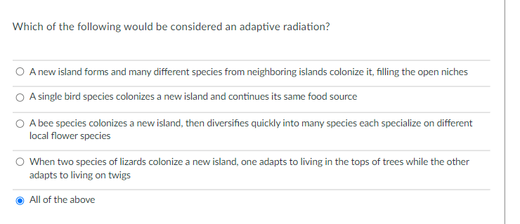 Which of the following would be considered an adaptive radiation?
O A new island forms and many different species from neighboring islands colonize it, filling the open niches
A single bird species colonizes a new island and continues its same food source
A bee species colonizes a new island, then diversifies quickly into many species each specialize on different
local flower species
O When two species of lizards colonize a new island, one adapts to living in the tops of trees while the other
adapts to living on twigs
All of the above
