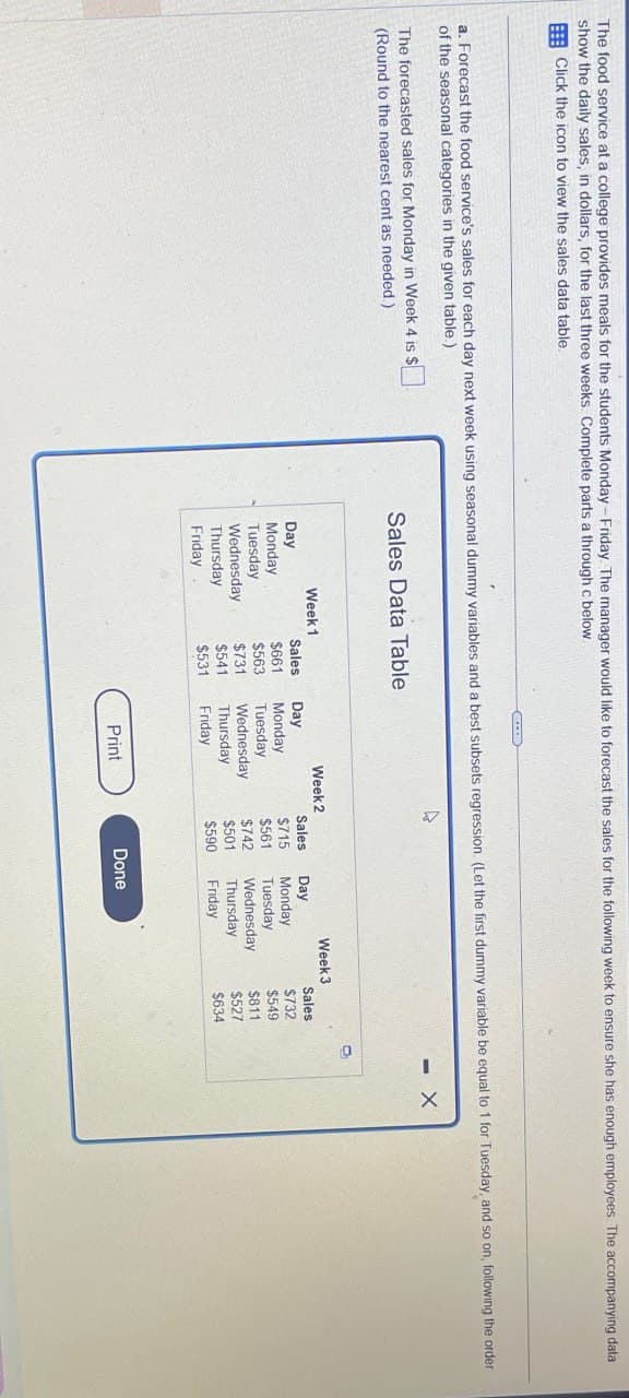 The food service at a college provides meals for the students Monday-Friday. The manager would like to forecast the sales for the following week to ensure she has enough employees. The accompanying data
show the daily sales, in dollars, for the last three weeks. Complete parts a through c below
Click the icon to view the sales data table.
a. Forecast the food service's sales for each day next week using seasonal dummy variables and a best subsets regression. (Let the first dummy variable be equal to 1 for Tuesday, and so on, following the order
of the seasonal categories in the given table.)
The forecasted sales for Monday in Week 4 is $
-
(Round to the nearest cent as needed.)
Sales Data Table
Week 1
Week 2
Week 3
Day
Sales
Day
Sales
Day
Sales
Monday
$661
Monday
$715
Monday
$732
Tuesday
$563
Tuesday,
$561
Tuesday
$549
Wednesday
$731
Wednesday
$742
Wednesday
$811
Thursday
$541
Thursday
$501
Thursday
$527
Friday
$531
Friday
$590
Friday
$634
Print
Done