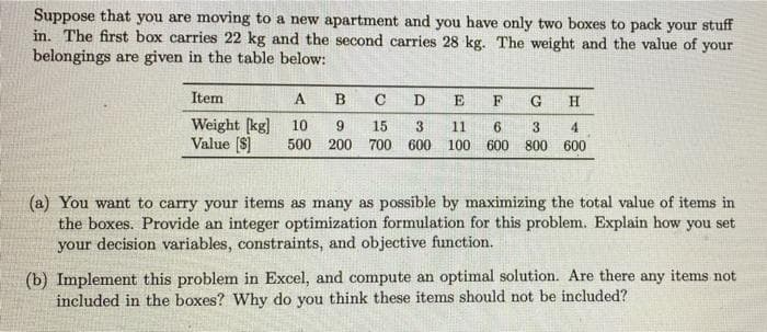 Suppose that you are moving to a new apartment and you have only two boxes to pack your stuff
in. The first box carries 22 kg and the second carries 28 kg. The weight and the value of your
belongings are given in the table below:
Item
A
В
C
D
E
F
H
Weight [kg]
Value (S]
10
3.
500 200 700
15
11
4
600
100
600
800 600
(a) You want to carry your items as many as possible by maximizing the total value of items in
the boxes. Provide an integer optimization formulation for this problem. Explain how you set
your decision variables, constraints, and objective function.
(b) Implement this problem in Excel, and compute an optimal solution. Are there any items not
included in the boxes? Why do you think these items should not be included?
