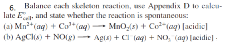 Balance each skeleton reaction, use Appendix D to calcu-
6.
late Eell, and state whether the reaction is spontaneous:
(a) Mn²*(aq) + Co³*(aq) –→ Mn0,(8) + Co²*(aq) [acidic]
(b) AgCl(s) + NO(g) → Ag(s) + Cl¯(aq) + N0,¬(aq) [acidic]
-
