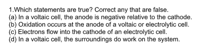 1.Which statements are true? Correct any that are false.
(a) In a voltaic cell, the anode is negative relative to the cathode.
(b) Oxidation occurs at the anode of a voltaic or electrolytic cell.
(c) Electrons flow into the cathode of an electrolytic cell.
(d) In a voltaic cell, the surroundings do work on the system.
