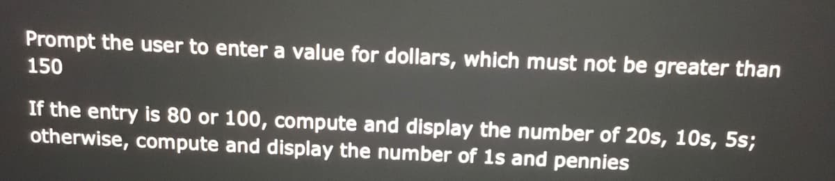 Prompt the user to enter a value for dollars, which must not be greater than
150
If the entry is 80 or 100, compute and display the number of 20s, 10s, 5s;
otherwise, compute and display the number of 1s and pennies
