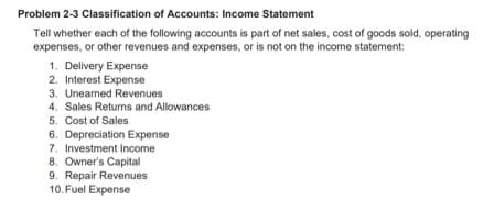 Problem 2-3 Classification of Accounts: Income Statement
Tell whether each of the following accounts is part of net sales, cost of goods sold, operating
expenses, or other revenues and expenses, or is not on the income statement:
1. Delivery Expense
2. Interest Expense
3. Unearned Revenues
4. Sales Retums and Allowances
5. Cost of Sales
6. Depreciation Expense
7. Investment Income
8. Owner's Capital
9. Repair Revenues
10. Fuel Expense
