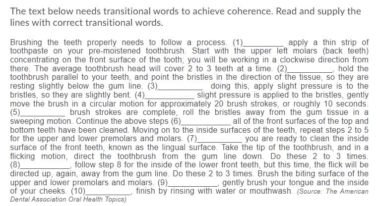 The text below needs transitional words to achieve coherence. Read and supply the
lines with correct transitional words.
Brushing the teeth properly needs to follow a process. (1)
toothpaste on your pre-moistened toothbrush. Start with the upper left molars (back teeth)
concentrating on the front surface of the tooth; you will be working in a clockwise direction from
there. The average toothbrush head will cover 2 to 3 teeth at a time. (2)_
toothbrush parallel to your teeth, and point the bristles in the direction of the tissue, so they are
resting slightly below the gum line. (3)_
bristles, so they are slightly bent. (4)_
move the brush in a circular motion for approximately 20 brush strokes, or roughly 10 seconds.
(5)_
sweeping motion. Continue the above steps (6)_
bottom teeth have been cleaned. Moving on to the inside surfaces of the teeth, repeat steps 2 to 5
for the upper and lower premolars and molars. (7)_
surface of the front teeth, known as the lingual surface. Take the tip of the toothbrush, and in a
flicking motion, direct the toothbrush from the gum line down. Do these 2 to 3 times.
(8)
directed up, again, away from the gum line. Do these 2 to 3 times. Brush the biting surface of the
upper and lower premolars and molars. (9)
of your cheeks. (10)
Dental Association Oral Health Topics)
apply a thin strip of
hold the
doing this, apply slight pressure is to the
slight pressure is applied to the bristles, gently
brush strokes are complete, roll the bristles away from the gum tissue in a
all of the front surfaces of the top and
you are ready to clean the inside
follow step 8 for the inside of the lower front teeth, but this time, the flick will be
gently brush your tongue and the inside
finish by rinsing with water or mouthwash. (Source: The American
