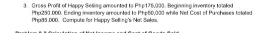 3. Gross Profit of Happy Seling amounted to Php175,000. Beginning inventory totaled
Php250,000. Ending inventory amounted to Php50,000 while Net Cost of Purchases totaled
Php85,000. Compute for Happy Selling's Net Sales.
