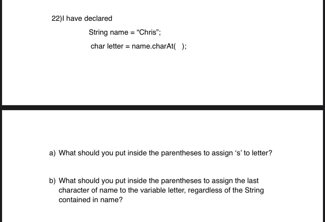 22)I have declared
String name = “Chris";
char letter = name.charAt( );
a) What should you put inside the parentheses to assign 's' to letter?
b) What should you put inside the parentheses to assign the last
character of name to the variable letter, regardless of the String
contained in name?
