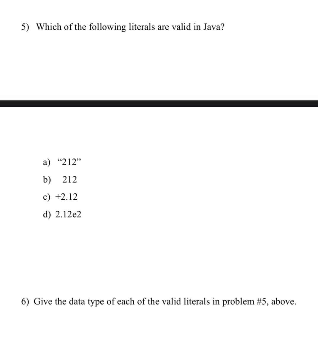 5) Which of the following literals are valid in Java?
a) "212"
b) 212
c) +2.12
d) 2.12e2
6) Give the data type of each of the valid literals in problem #5, above.
