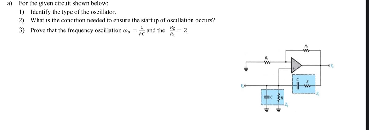 a) For the given circuit shown below:
1) Identify the type of the oscillator.
2) What is the condition needed to ensure the startup of oscillation occurs?
R2
and the
= 2.
R₁
3) Prove that the frequency oscillation wo
=
1
RC
R₁
www
0%