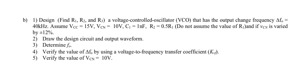 b) 1) Design (Find R₁, R2, and R3) a voltage-controlled-oscillator (VCO) that has the output change frequency Af。 =
40kHz. Assume Vcc= 15V, VCN = 10V, C₁ = 1nF, R₂ = 0.5R₁ (Do not assume the value of R₁)and if vcN is varied
by ±12%.
2) Draw the design circuit and output waveform.
3) Determine fo.
4) Verify the value of Af, by using a voltage-to-frequency transfer coefficient (K).
5) Verify the value of VCN= 10V.