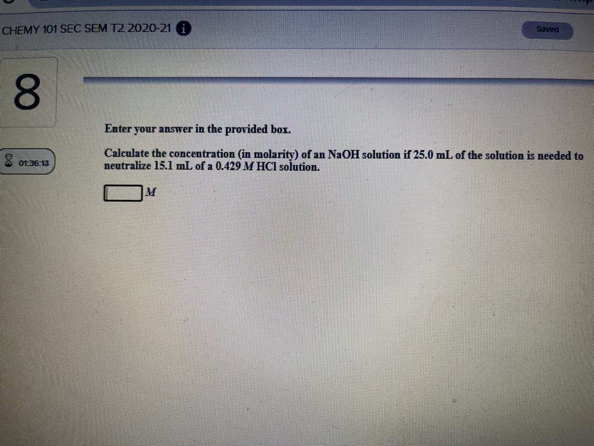 CHEMY 101 SEC SEM T2 2020-21 A
Saved
8.
Enter your answer in the provided box.
Calculate the concentration (in molarity) of an NaOH solution if 25.0 mL of the solution is needed to
neutralize 15.l mL of a 0.429 M HCl solution.
X 01:36:13
