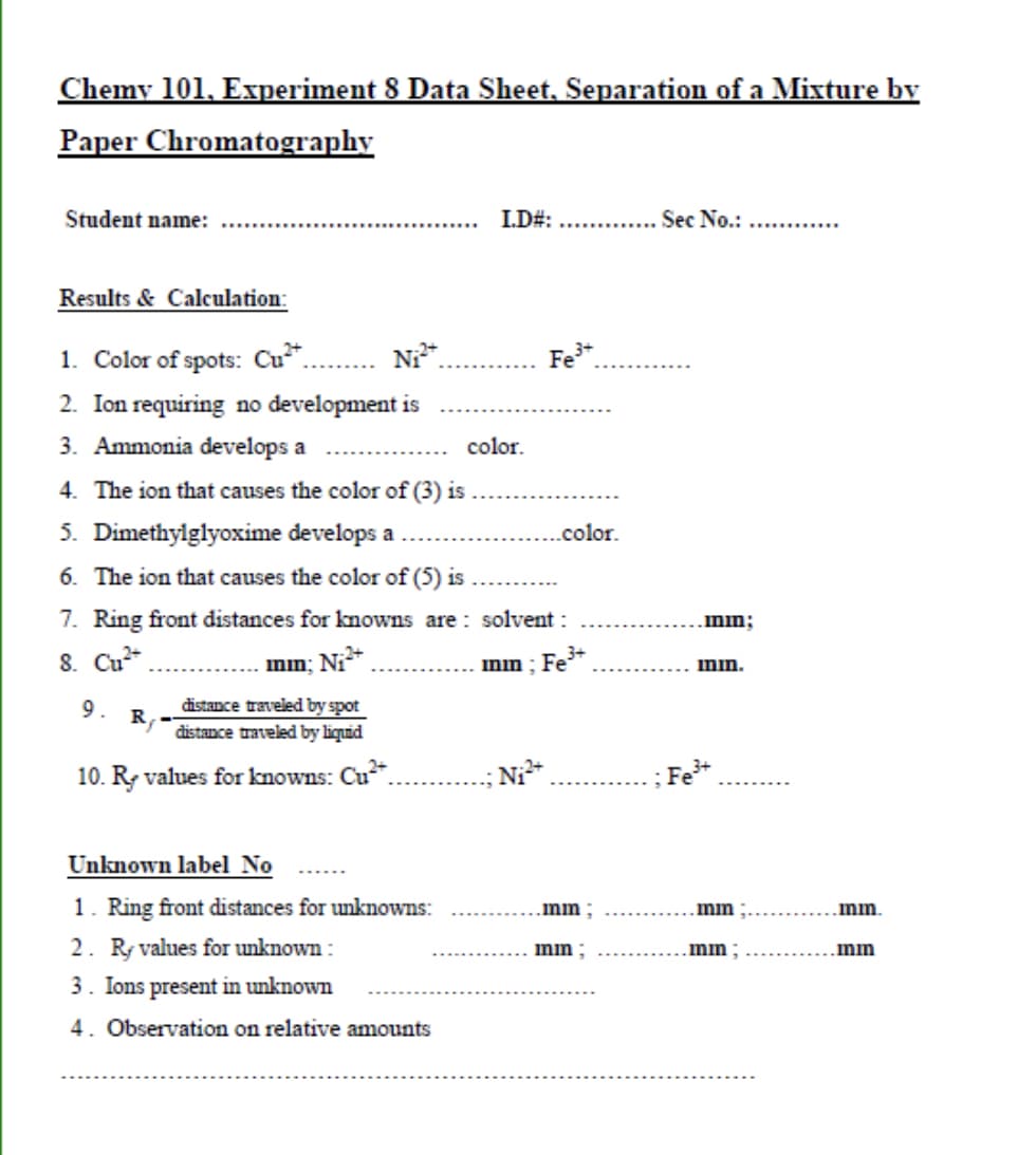 Chemy 101, Experiment 8 Data Sheet, Separation of a Mixture by
Paper Chromatography
Student name:
I.D#:
Sec No.:
Results & Calculation:
1. Color of spots: Cu*.
N*.
Fe*.
2. Ion requiring no development is
3. Ammonia develops a
color.
4. The ion that causes the color of (3) is
5. Dimethylglyoxime develops a
.color.
6. The ion that causes the color of (5) is
7. Ring front distances for knowns are : solvent :
.mm;
3+
8. Cu*
inin; Ni*
min : Fe*
imin.
distance traveled by spot
R,
distance traveled by liquid
9.
10. R values for knowns: Cu.
Ni
; Fe+
Unknown label No
1. Ring front distances for unknowns:
2. R values for unknown :
.mm;
mm
mm.
mm ;
mm
mm
3. Ions present in unknown
4. Observation on relative amounts
