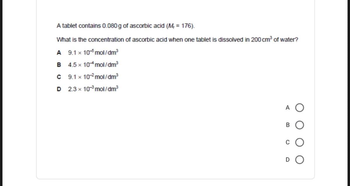 A tablet contains 0.080 g of ascorbic acid (M, = 176).
What is the concentration of ascorbic acid when one tablet is dissolved in 200 cm of water?
A 9.1 x 10°mol/dm²
B 4.5 x 10 mol/dm?
C 9.1 x 10°mol/dm
D 2.3 x 10°mol/dm
A
C
D O
