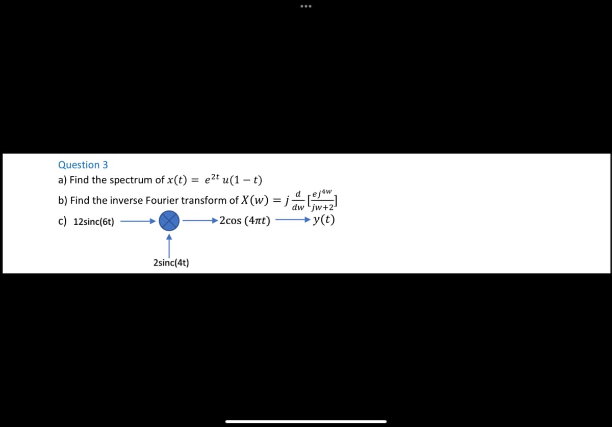 :
Question 3
a) Find the spectrum of x(t) = e²t u(1-t)
drej4w
b) Find the inverse Fourier transform of X (w) =j_d[e]
dw jw+2¹
c) 12sinc(6t)
→2cos (4nt)
→y(t)
2sinc(4t)